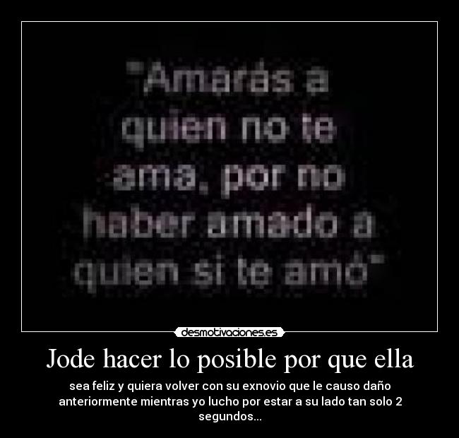 Jode hacer lo posible por que ella - sea feliz y quiera volver con su exnovio que le causo daño
anteriormente mientras yo lucho por estar a su lado tan solo 2
segundos...