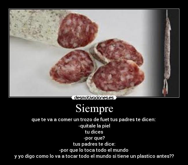 Siempre - que te va a comer un trozo de fuet tus padres te dicen:
-quitale la piel
tu dices
-por que?
tus padres te dice:
-por que lo toca todo el mundo
y yo digo como lo va a tocar todo el mundo si tiene un plastico antes??