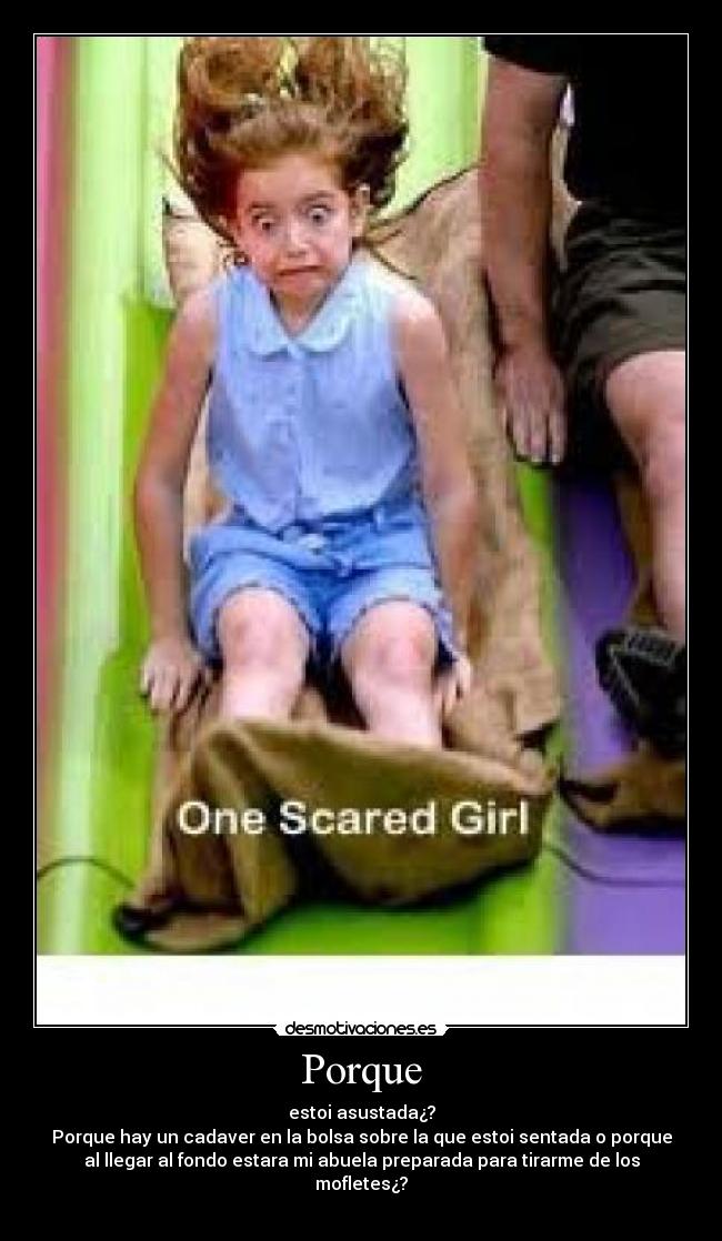 Porque - estoi asustada¿?
Porque hay un cadaver en la bolsa sobre la que estoi sentada o porque
al llegar al fondo estara mi abuela preparada para tirarme de los
mofletes¿?
