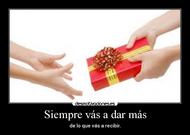 Siempre vás a dar más - de lo que vás a recibir.