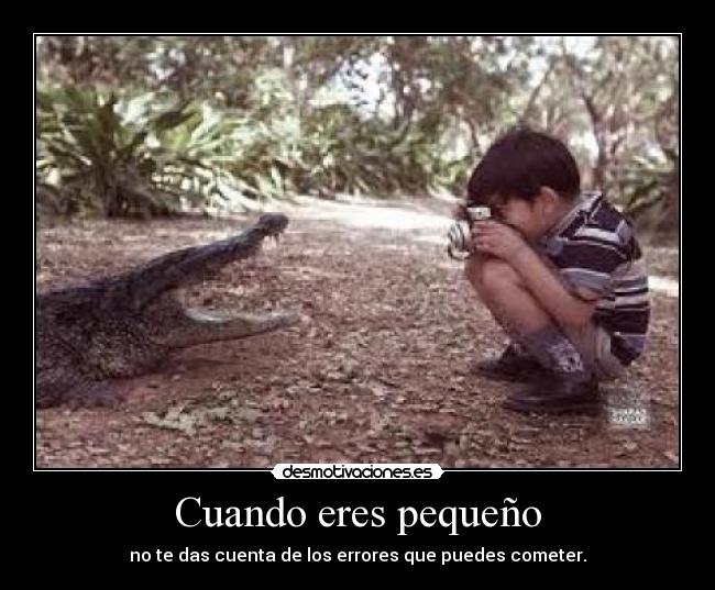 Cuando eres pequeño - no te das cuenta de los errores que puedes cometer.