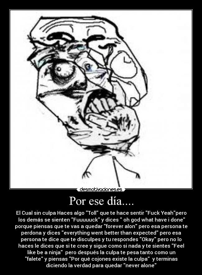 Por ese día.... - El Cual sin culpa Haces algo Toll que te hace sentir Fuck Yeahpero
los demás se sienten Fuuuuuck y dices oh god what have i done
porque piensas que te vas a quedar forever alon pero esa persona te
perdona y dices everything went better than expected pero esa
persona te dice que te disculpes y tu respondes Okay pero no lo
haces le dices que si te cree y sigue como si nada y te sientes Feel
like be a ninja pero después la culpa te pesa tanto como un
falete y piensas Por qué cojones existe la culpa y terminas
diciendo la verdad para quedar never alone