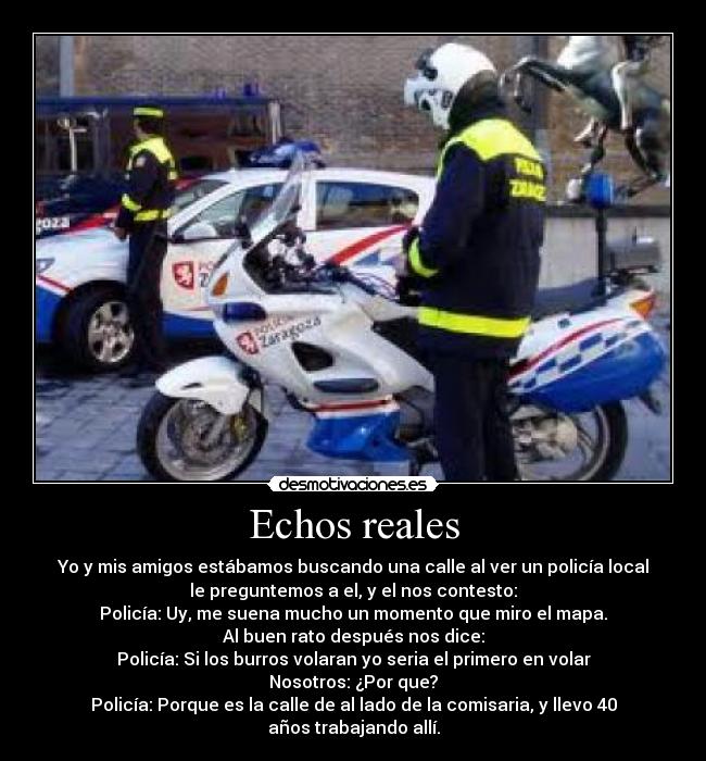 Echos reales - Yo y mis amigos estábamos buscando una calle al ver un policía local
le preguntemos a el, y el nos contesto:
Policía: Uy, me suena mucho un momento que miro el mapa.
Al buen rato después nos dice:
Policía: Si los burros volaran yo seria el primero en volar
Nosotros: ¿Por que?
Policía: Porque es la calle de al lado de la comisaria, y llevo 40
años trabajando allí.