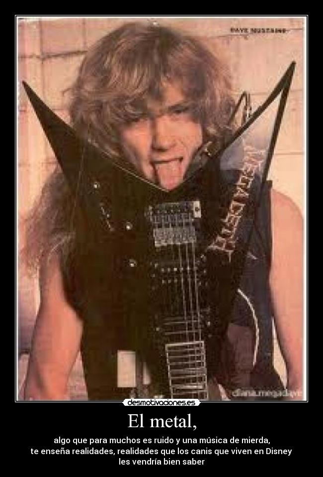 El metal, - algo que para muchos es ruido y una música de mierda,
te enseña realidades, realidades que los canis que viven en Disney
les vendría bien saber