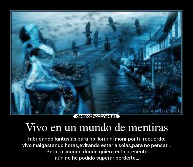 Vivo en un mundo de mentiras - fabricando fantasías,para no llorar,ni morir por tu recuerdo,
vivo malgastando horas,evitando estar a solas,para no pensar...
Pero tu imagen donde quiera está presente
aún no he podido superar perderte...