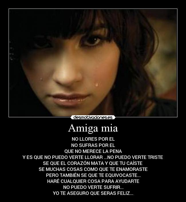Amiga mia - NO LLORES POR EL
NO SUFRAS POR EL
QUE NO MERECE LA PENA
Y ES QUE NO PUEDO VERTE LLORAR ...NO PUEDO VERTE TRISTE
SE QUE EL CORAZÓN MATA Y QUE TU CAÍSTE
SE MUCHAS COSAS COMO QUE TE ENAMORASTE
PERO TAMBIÉN SE QUE TE EQUIVOCASTE...
HARÉ CUALQUIER COSA PARA AYUDARTE
NO PUEDO VERTE SUFRIR...
YO TE ASEGURO QUE SERAS FELIZ...