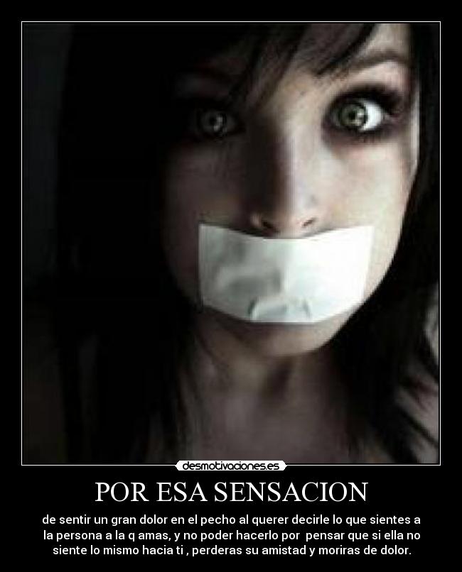 POR ESA SENSACION - de sentir un gran dolor en el pecho al querer decirle lo que sientes a
la persona a la q amas, y no poder hacerlo por pensar que si ella no
siente lo mismo hacia ti , perderas su amistad y moriras de dolor.