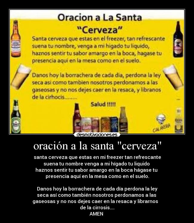 oración a la santa cerveza - santa cerveza que estas en mi freezer tan refrescante
suena tu nombre venga a mi hígado tu liquido 
haznos sentir tu sabor amargo en la boca hágase tu 
presencia aquí en la mesa como en el suelo.

Danos hoy la borrachera de cada día perdona la ley
seca así como también nosotros perdonamos a las 
gaseosas y no nos dejes caer en la resaca y librarnos   
de la cirrosis....
AMEN 