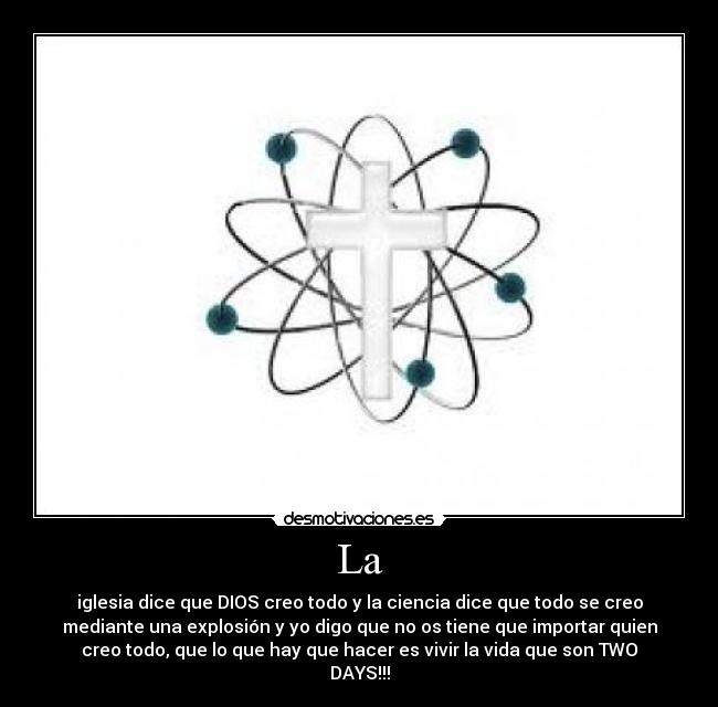 La - iglesia dice que DIOS creo todo y la ciencia dice que todo se creo
mediante una explosión y yo digo que no os tiene que importar quien
creo todo, que lo que hay que hacer es vivir la vida que son TWO
DAYS!!!