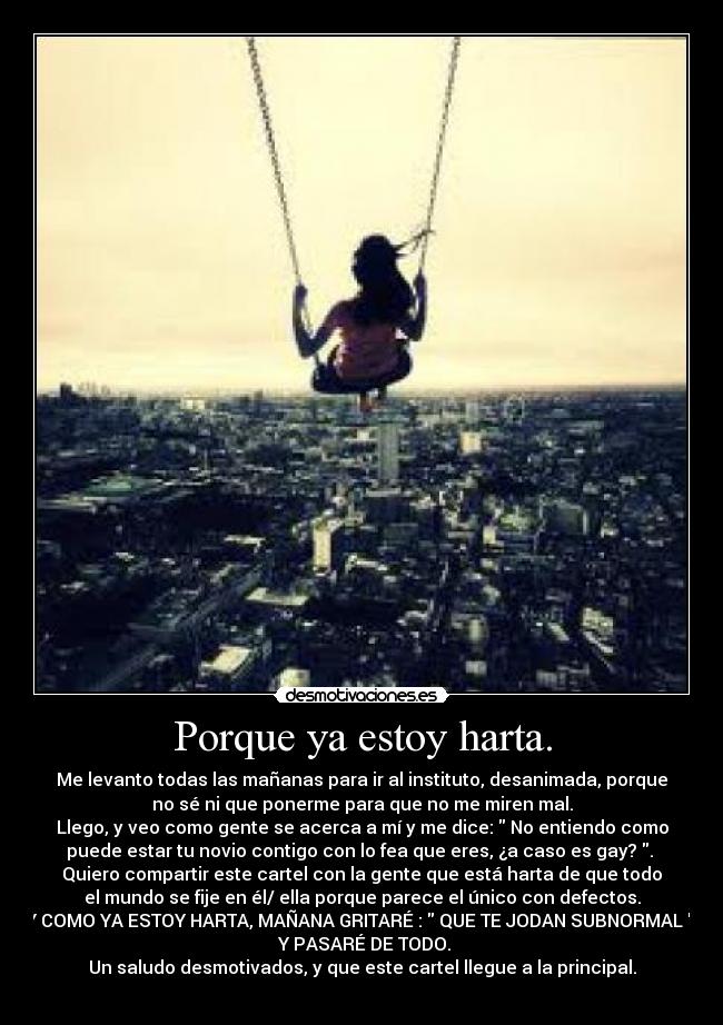 Porque ya estoy harta. - Me levanto todas las mañanas para ir al instituto, desanimada, porque
no sé ni que ponerme para que no me miren mal.
Llego, y veo como gente se acerca a mí y me dice: No entiendo como
puede estar tu novio contigo con lo fea que eres, ¿a caso es gay? .
Quiero compartir este cartel con la gente que está harta de que todo
el mundo se fije en él/ ella porque parece el único con defectos.
Y COMO YA ESTOY HARTA, MAÑANA GRITARÉ : QUE TE JODAN SUBNORMAL .
Y PASARÉ DE TODO.
Un saludo desmotivados, y que este cartel llegue a la principal.