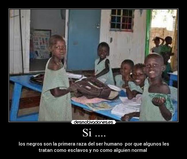 Si .... - los negros son la primera raza del ser humano  por que algunos les
tratan como esclavos y no como alguien normal 