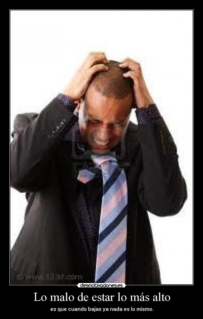 Lo malo de estar lo más alto - es que cuando bajas ya nada es lo mismo.