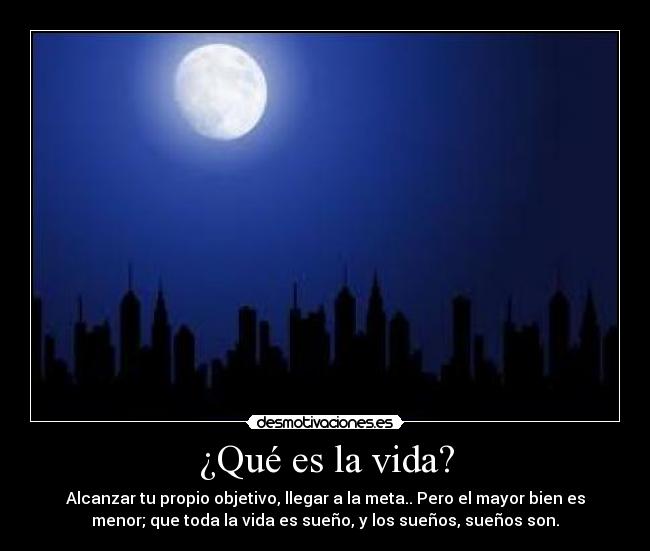 ¿Qué es la vida? - Alcanzar tu propio objetivo, llegar a la meta.. Pero el mayor bien es
menor; que toda la vida es sueño, y los sueños, sueños son.
