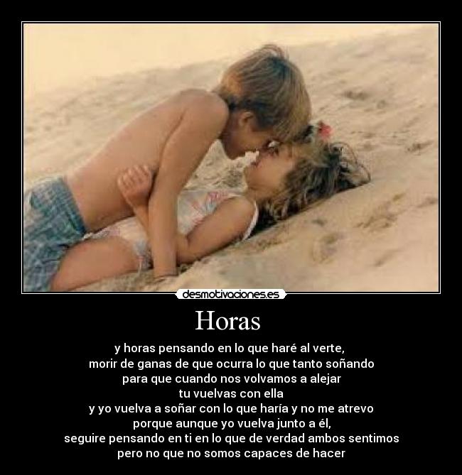 Horas  - y horas pensando en lo que haré al verte, 
morir de ganas de que ocurra lo que tanto soñando
para que cuando nos volvamos a alejar
tu vuelvas con ella
y yo vuelva a soñar con lo que haría y no me atrevo
porque aunque yo vuelva junto a él,
seguire pensando en ti en lo que de verdad ambos sentimos
pero no que no somos capaces de hacer