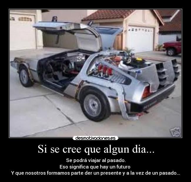 Si se cree que algun dia... - Se podrá viajar al pasado.
Eso significa que hay un futuro
Y que nosotros formamos parte der un presente y a la vez de un pasado...
