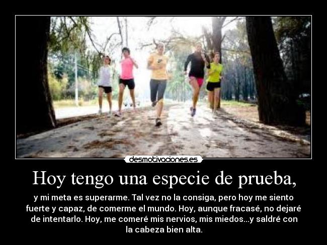 Hoy tengo una especie de prueba, - y mi meta es superarme. Tal vez no la consiga, pero hoy me siento
fuerte y capaz, de comerme el mundo. Hoy, aunque fracasé, no dejaré
de intentarlo. Hoy, me comeré mis nervios, mis miedos...y saldré con
la cabeza bien alta.