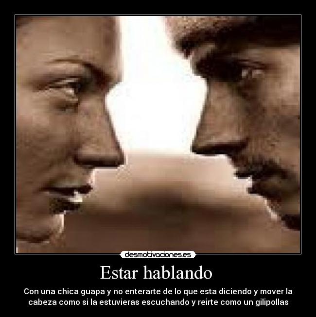 Estar hablando - Con una chica guapa y no enterarte de lo que esta diciendo y mover la
cabeza como si la estuvieras escuchando y reirte como un gilipollas