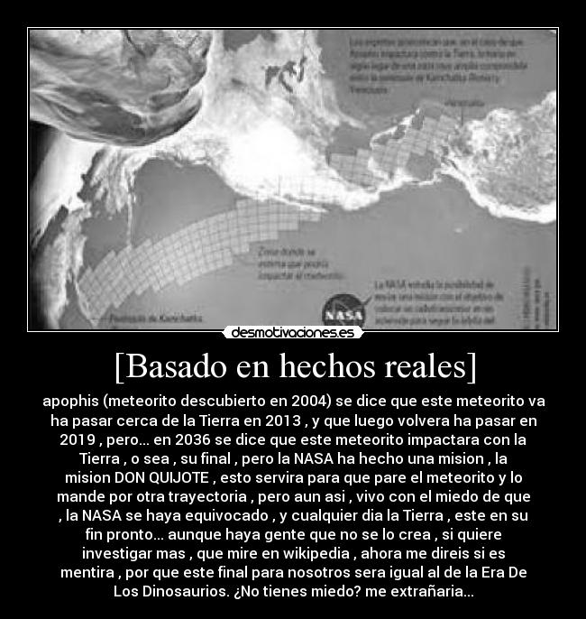 [Basado en hechos reales] - apophis (meteorito descubierto en 2004) se dice que este meteorito va
ha pasar cerca de la Tierra en 2013 , y que luego volvera ha pasar en
2019 , pero... en 2036 se dice que este meteorito impactara con la
Tierra , o sea , su final , pero la NASA ha hecho una mision , la
mision DON QUIJOTE , esto servira para que pare el meteorito y lo
mande por otra trayectoria , pero aun asi , vivo con el miedo de que
, la NASA se haya equivocado , y cualquier dia la Tierra , este en su
fin pronto... aunque haya gente que no se lo crea , si quiere
investigar mas , que mire en wikipedia , ahora me direis si es
mentira , por que este final para nosotros sera igual al de la Era De
Los Dinosaurios. ¿No tienes miedo? me extrañaria...