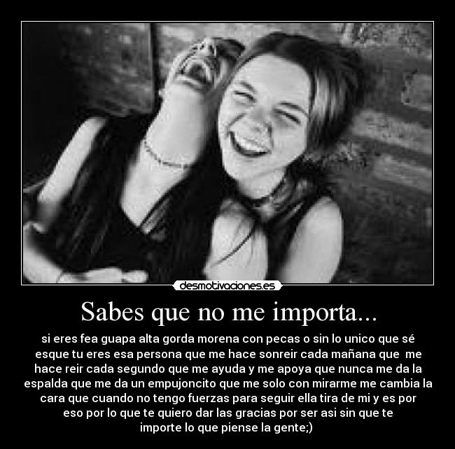 Sabes que no me importa... - si eres fea guapa alta gorda morena con pecas o sin lo unico que sé
esque tu eres esa persona que me hace sonreir cada mañana que  me
hace reir cada segundo que me ayuda y me apoya que nunca me da la
espalda que me da un empujoncito que me solo con mirarme me cambia la
cara que cuando no tengo fuerzas para seguir ella tira de mi y es por
eso por lo que te quiero dar las gracias por ser asi sin que te
importe lo que piense la gente;) 