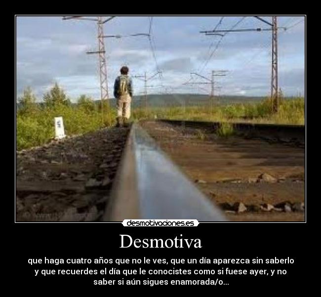 Desmotiva - que haga cuatro años que no le ves, que un día aparezca sin saberlo
y que recuerdes el día que le conocistes como si fuese ayer, y no
saber si aún sigues enamorada/o...