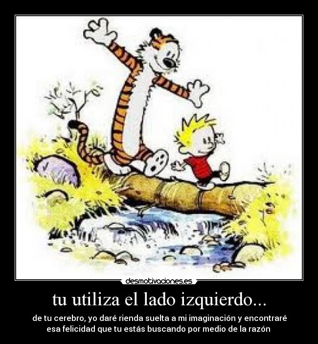 tu utiliza el lado izquierdo... - de tu cerebro, yo daré rienda suelta a mi imaginación y encontraré
esa felicidad que tu estás buscando por medio de la razón 