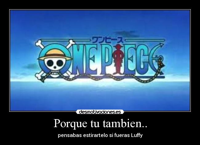 Porque tu tambien.. - pensabas estirartelo si fueras Luffy