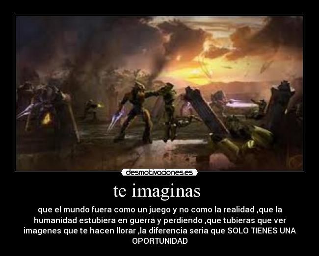 te imaginas  - que el mundo fuera como un juego y no como la realidad ,que la
humanidad estubiera en guerra y perdiendo ,que tubieras que ver
imagenes que te hacen llorar ,la diferencia seria que SOLO TIENES UNA
OPORTUNIDAD