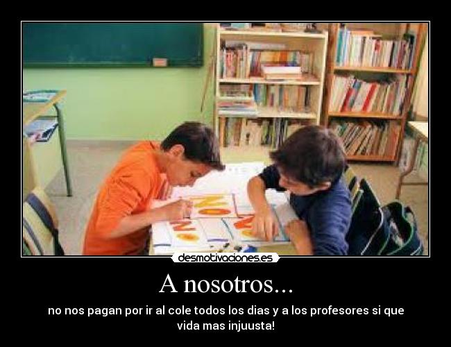 A nosotros... - no nos pagan por ir al cole todos los dias y a los profesores si que vida mas injuusta!