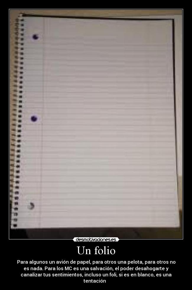 Un folio - Para algunos un avión de papel, para otros una pelota, para otros no
es nada. Para los MC es una salvación, el poder desahogarte y
canalizar tus sentimientos, incluso un foli, si es en blanco, es una
tentación  