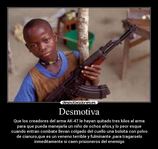 Desmotiva - Que los creadores del arma AK-47 le hayan quitado tres kilos al arma
para que pueda manejarla un niño de ochos años,y lo peor esque
cuando entran combate llevan colgado del cuello una bolsita con polvo
de cianuro,que es un veneno terrible y fulminante ,para tragarselo
inmeditamente si caen prisioneros del enemigo