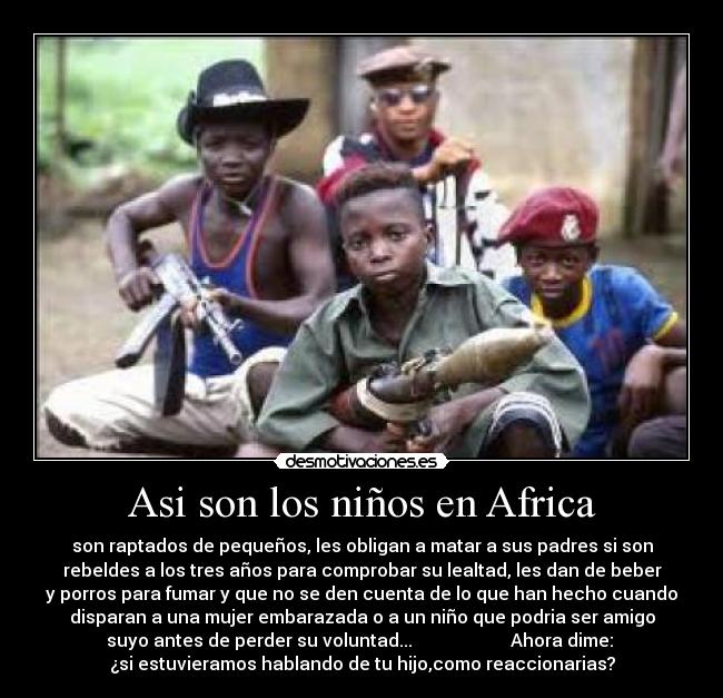 Asi son los niños en Africa - son raptados de pequeños, les obligan a matar a sus padres si son
rebeldes a los tres años para comprobar su lealtad, les dan de beber
y porros para fumar y que no se den cuenta de lo que han hecho cuando
disparan a una mujer embarazada o a un niño que podria ser amigo
suyo antes de perder su voluntad... Ahora dime:
¿si estuvieramos hablando de tu hijo,como reaccionarias?
