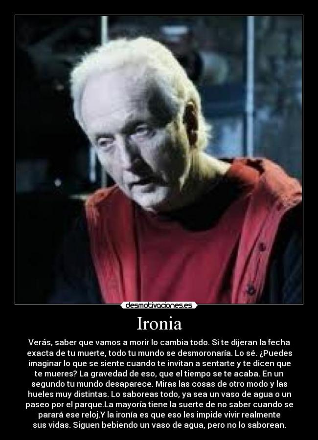 Ironia - Verás, saber que vamos a morir lo cambia todo. Si te dijeran la fecha
exacta de tu muerte, todo tu mundo se desmoronaría. Lo sé. ¿Puedes
imaginar lo que se siente cuando te invitan a sentarte y te dicen que
te mueres? La gravedad de eso, que el tiempo se te acaba. En un
segundo tu mundo desaparece. Miras las cosas de otro modo y las
hueles muy distintas. Lo saboreas todo, ya sea un vaso de agua o un
paseo por el parque.La mayoría tiene la suerte de no saber cuando se
parará ese reloj.Y la ironía es que eso les impide vivir realmente
sus vidas. Siguen bebiendo un vaso de agua, pero no lo saborean.