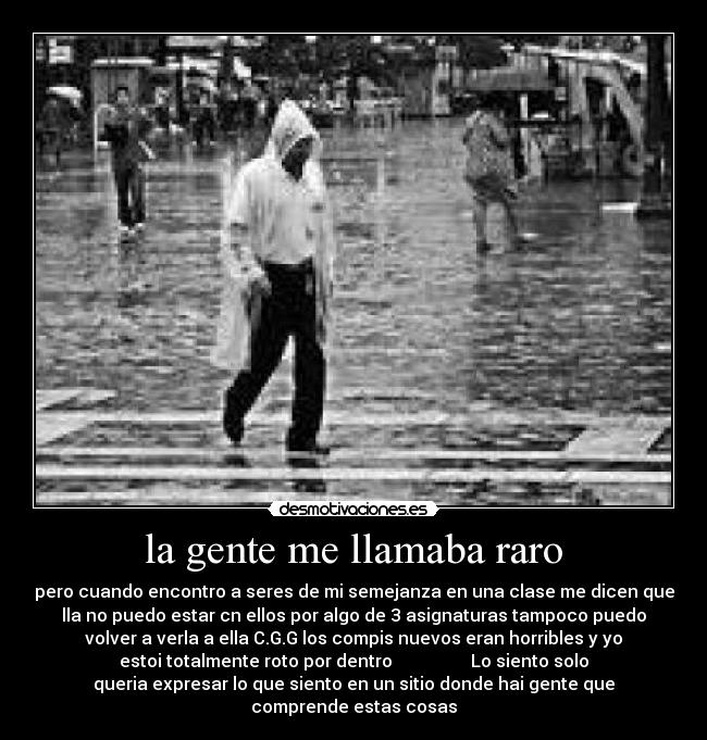 la gente me llamaba raro - pero cuando encontro a seres de mi semejanza en una clase me dicen que
lla no puedo estar cn ellos por algo de 3 asignaturas tampoco puedo
volver a verla a ella C.G.G los compis nuevos eran horribles y yo
estoi totalmente roto por dentro Lo siento solo
queria expresar lo que siento en un sitio donde hai gente que
comprende estas cosas