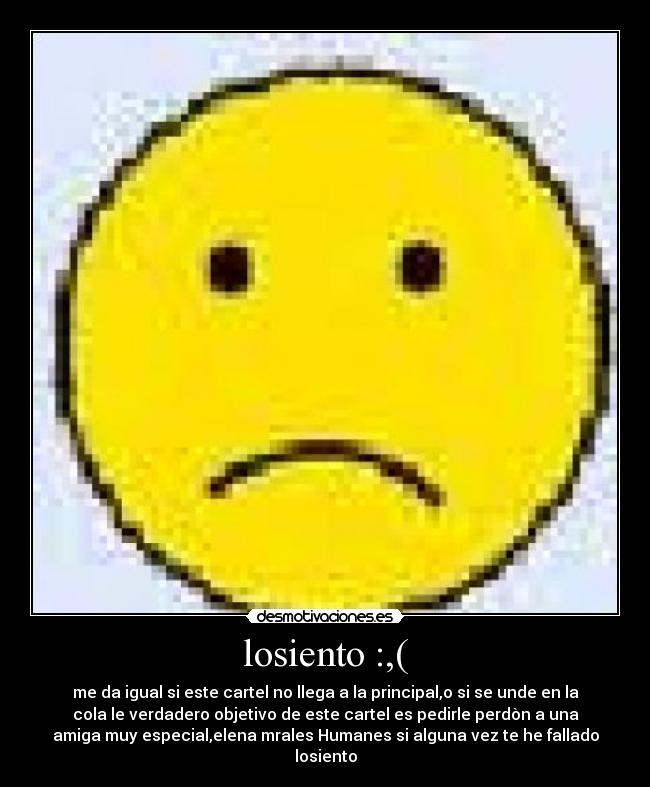 losiento :,( - me da igual si este cartel no llega a la principal,o si se unde en la
cola le verdadero objetivo de este cartel es pedirle perdòn a una
amiga muy especial,elena mrales Humanes si alguna vez te he fallado
losiento