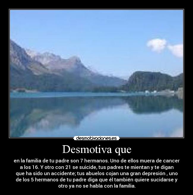 Desmotiva que - en la familia de tu padre son 7 hermanos. Uno de ellos muera de cancer
a los 16. Y otro con 21 se suicide, tus padres te mientan y te digan
que ha sido un accidente; tus abuelos cojan una gran depresión , uno
de los 5 hermanos de tu padre diga que él también quiere sucidarse y
otro ya no se habla con la familia.