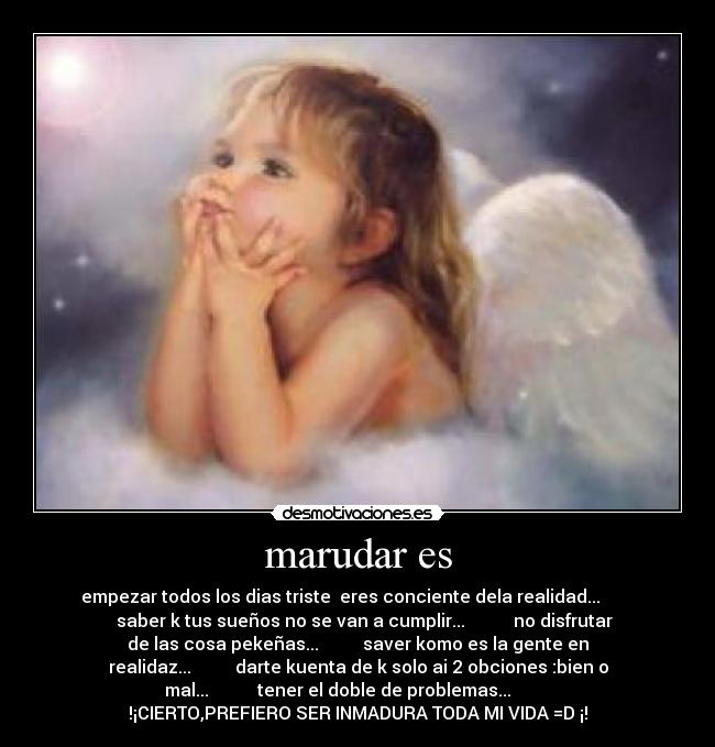 marudar es - empezar todos los dias triste eres conciente dela realidad...
saber k tus sueños no se van a cumplir... no disfrutar
de las cosa pekeñas... saver komo es la gente en
realidaz... darte kuenta de k solo ai 2 obciones :bien o
mal... tener el doble de problemas...
!¡CIERTO,PREFIERO SER INMADURA TODA MI VIDA =D ¡!
