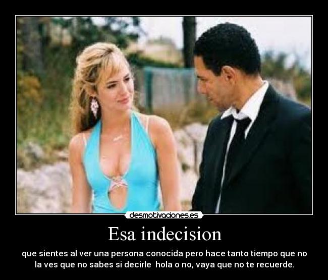 Esa indecision - que sientes al ver una persona conocida pero hace tanto tiempo que no
la ves que no sabes si decirle  hola o no, vaya que no te recuerde.