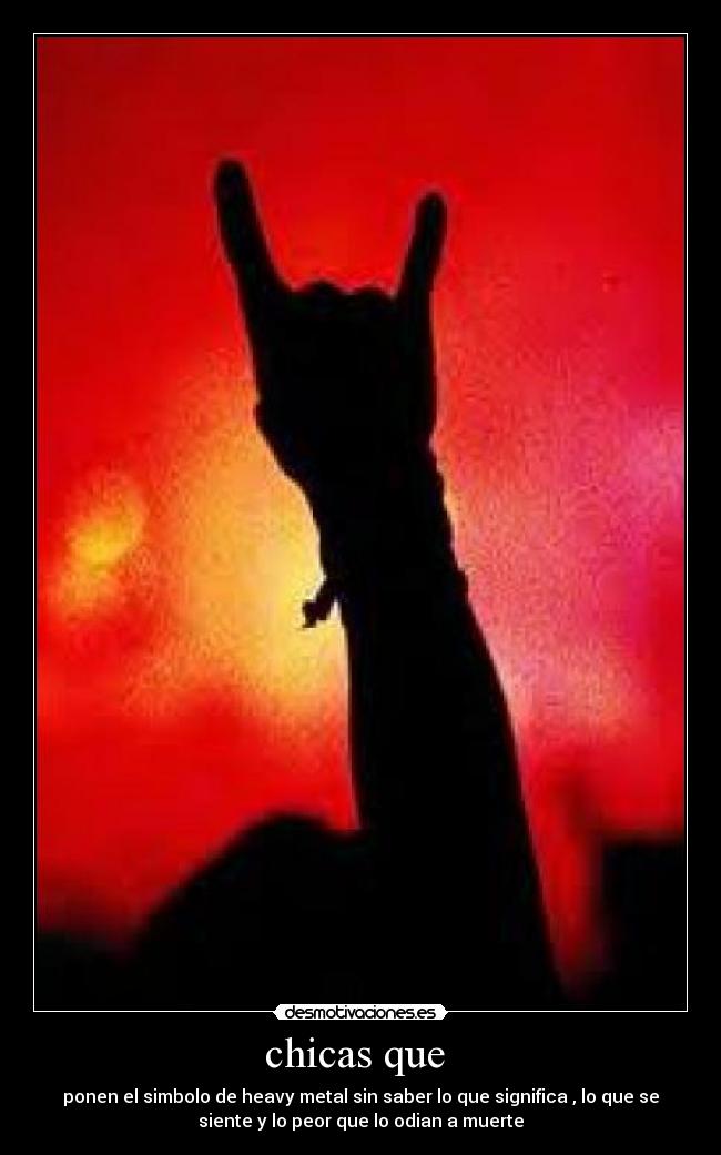 chicas que - ponen el simbolo de heavy metal sin saber lo que significa , lo que se
siente y lo peor que lo odian a muerte