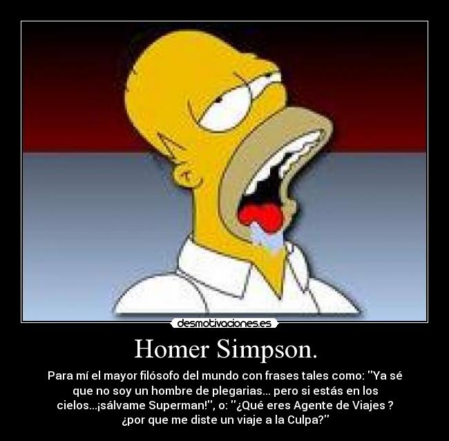 Homer Simpson. - Para mí el mayor filósofo del mundo con frases tales como: Ya sé
que no soy un hombre de plegarias... pero si estás en los
cielos...¡sálvame Superman!, o: ¿Qué eres Agente de Viajes ?
¿por que me diste un viaje a la Culpa?