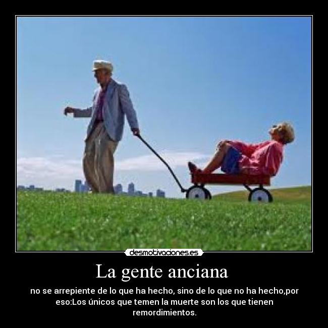 La gente anciana - no se arrepiente de lo que ha hecho, sino de lo que no ha hecho,por
eso:Los únicos que temen la muerte son los que tienen
remordimientos.