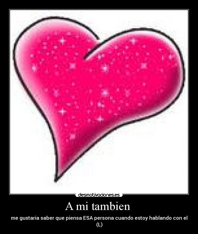 A mi tambien - me gustaria saber que piensa ESA persona cuando estoy hablando con el (L)