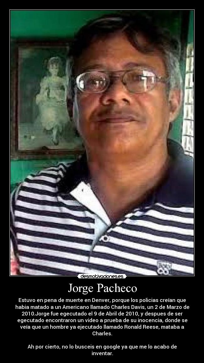 Jorge Pacheco - Estuvo en pena de muerte en Denver, porque los policias creían que
habia matado a un Americano llamado Charles Davis, un 2 de Marzo de
2010.Jorge fue egecutado el 9 de Abril de 2010, y despues de ser
egecutado encontraron un video a prueba de su inocencia, donde se
veía que un hombre ya ejecutado llamado Ronald Reese, mataba a
Charles.
Ah por cierto, no lo busceis en google ya que me lo acabo de
inventar.