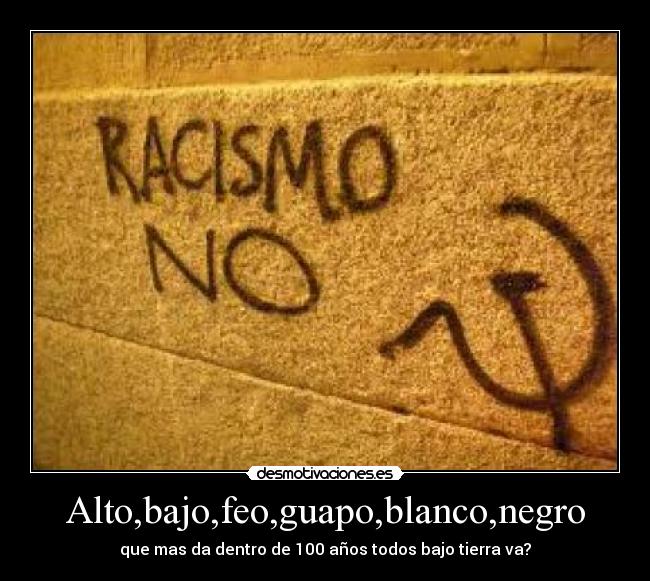 Alto,bajo,feo,guapo,blanco,negro - que mas da dentro de 100 años todos bajo tierra va?