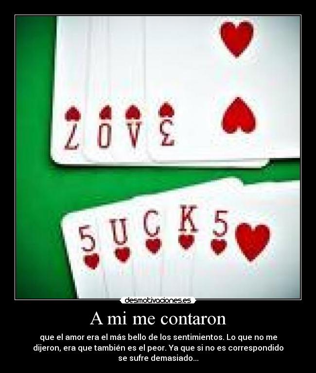 A mi me contaron - que el amor era el más bello de los sentimientos. Lo que no me
dijeron, era que también es el peor. Ya que si no es correspondido
se sufre demasiado...