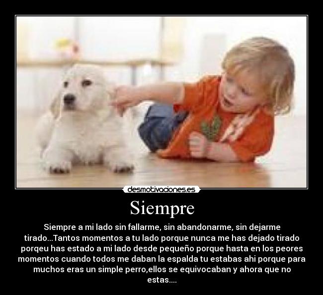 Siempre - Siempre a mi lado sin fallarme, sin abandonarme, sin dejarme
tirado...Tantos momentos a tu lado porque nunca me has dejado tirado
porqeu has estado a mi lado desde pequeño porque hasta en los peores
momentos cuando todos me daban la espalda tu estabas ahi porque para
muchos eras un simple perro,ellos se equivocaban y ahora que no
estas....