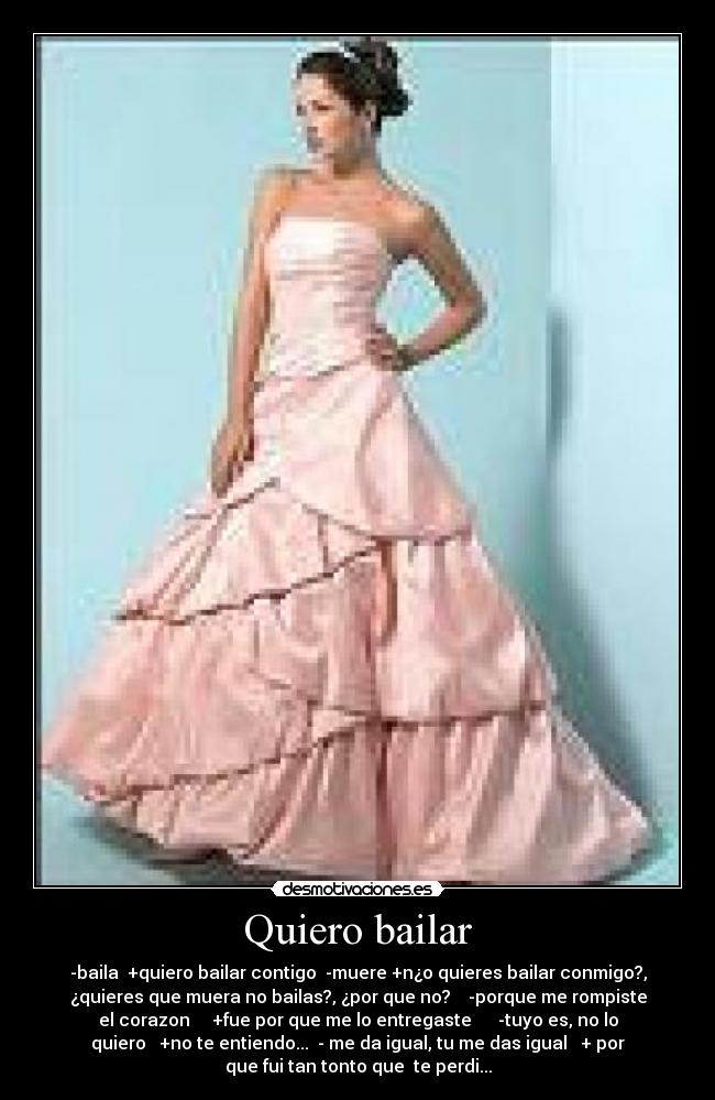 Quiero bailar - -baila +quiero bailar contigo -muere +n¿o quieres bailar conmigo?,
¿quieres que muera no bailas?, ¿por que no? -porque me rompiste
el corazon +fue por que me lo entregaste -tuyo es, no lo
quiero +no te entiendo... - me da igual, tu me das igual + por
que fui tan tonto que te perdi...