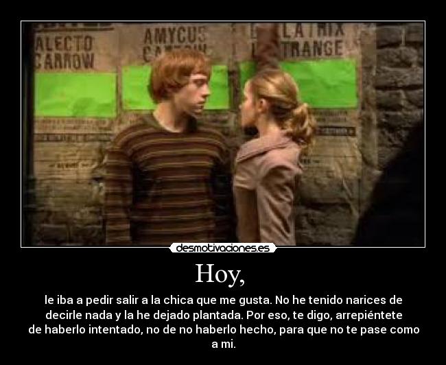 Hoy,  - le iba a pedir salir a la chica que me gusta. No he tenido narices de
decirle nada y la he dejado plantada. Por eso, te digo, arrepiéntete
de haberlo intentado, no de no haberlo hecho, para que no te pase como
a mi.