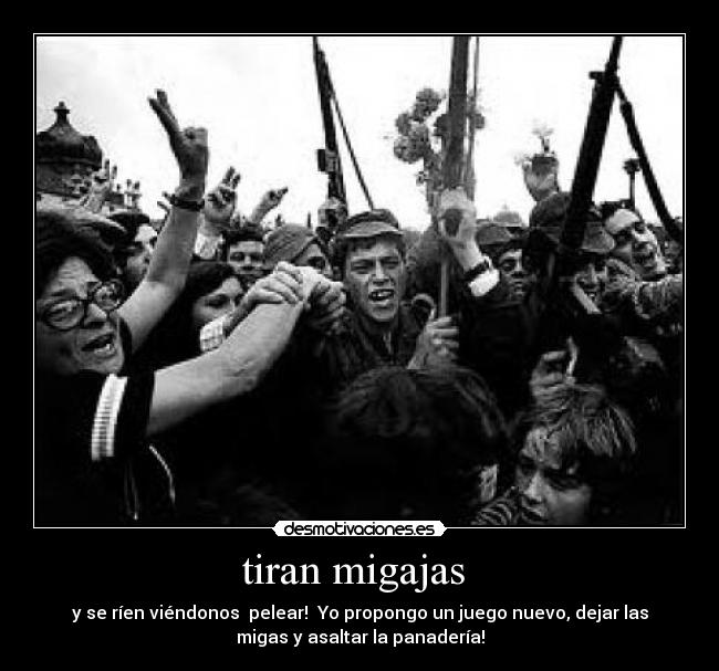 tiran migajas - y se ríen viéndonos pelear! Yo propongo un juego nuevo, dejar las
migas y asaltar la panadería!