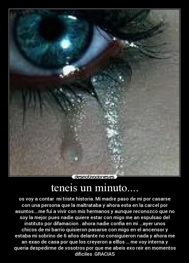 teneis un minuto.... - os voy a contar mi triste historia. Mi madre paso de mi por casarse
con una persona que la maltrataba y ahora esta en la carcel por
asuntos....me fui a vivir con mis hermanos y aunque reconozco que no
soy la mejor pues nadie quiere estar con migo me an espulsao del
instituto por difamacion . ahora nadie confia en mi ...ayer unos
chicos de mi barrio quisieron pasarse con migo en el ancensor y
estaba mi sobrino de 6 años delante no consiguieron nada y ahora me
an exao de casa por que los creyeron a elllos ... me voy interna y
queria despedirme de vosotros por que me abeis exo reir en momentos
dificiles .GRACIAS