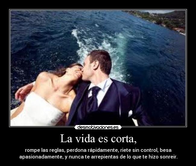 La vida es corta, - rompe las reglas, perdona rápidamente, riete sin control, besa
apasionadamente, y nunca te arrepientas de lo que te hizo sonreir.